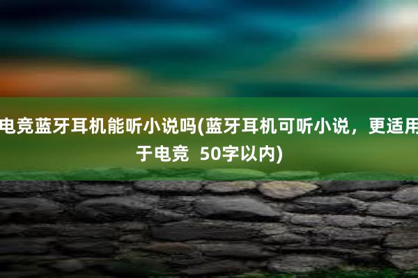 电竞蓝牙耳机能听小说吗(蓝牙耳机可听小说，更适用于电竞  50字以内)