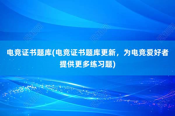 电竞证书题库(电竞证书题库更新，为电竞爱好者提供更多练习题)