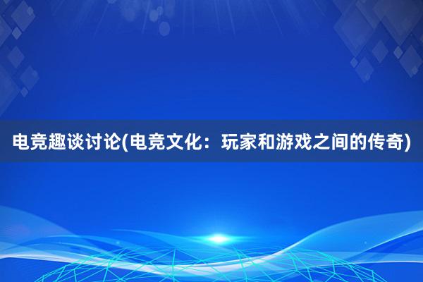 电竞趣谈讨论(电竞文化：玩家和游戏之间的传奇)