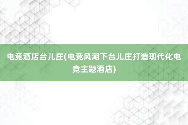 电竞酒店台儿庄(电竞风潮下台儿庄打造现代化电竞主题酒店)