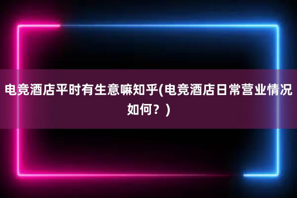 电竞酒店平时有生意嘛知乎(电竞酒店日常营业情况如何？)