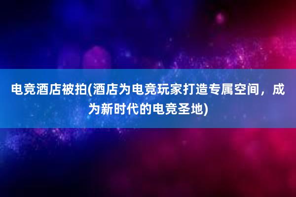 电竞酒店被拍(酒店为电竞玩家打造专属空间，成为新时代的电竞圣地)