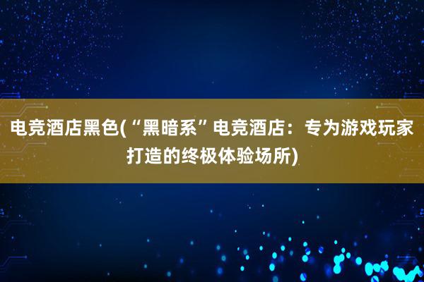 电竞酒店黑色(“黑暗系”电竞酒店：专为游戏玩家打造的终极体验场所)