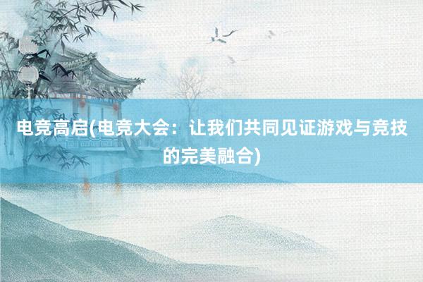 电竞高启(电竞大会：让我们共同见证游戏与竞技的完美融合)