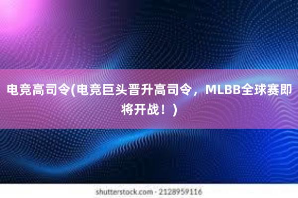 电竞高司令(电竞巨头晋升高司令，MLBB全球赛即将开战！)