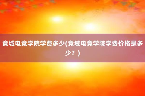 竞域电竞学院学费多少(竞域电竞学院学费价格是多少？)