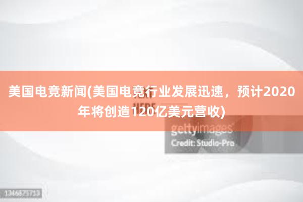 美国电竞新闻(美国电竞行业发展迅速，预计2020年将创造120亿美元营收)