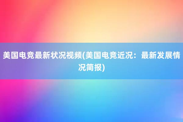 美国电竞最新状况视频(美国电竞近况：最新发展情况简报)