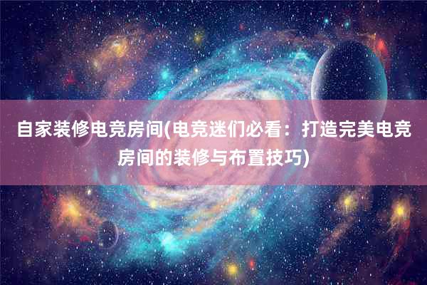 自家装修电竞房间(电竞迷们必看：打造完美电竞房间的装修与布置技巧)