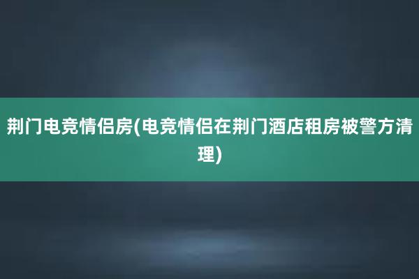 荆门电竞情侣房(电竞情侣在荆门酒店租房被警方清理)