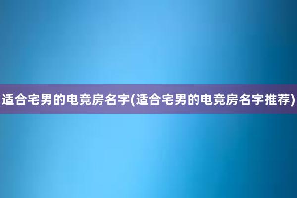 适合宅男的电竞房名字(适合宅男的电竞房名字推荐)