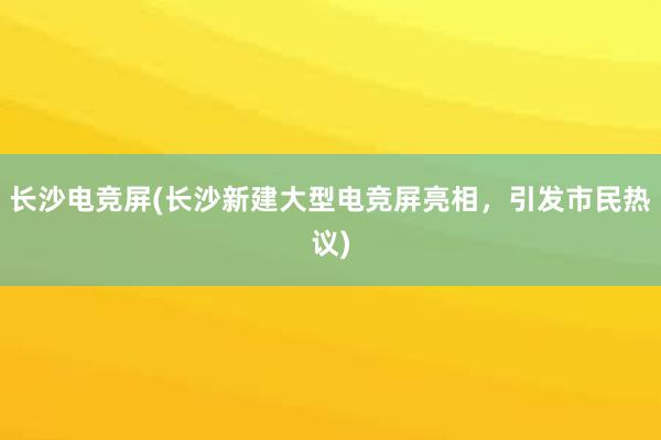 长沙电竞屏(长沙新建大型电竞屏亮相，引发市民热议)