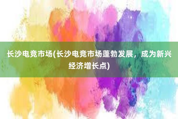 长沙电竞市场(长沙电竞市场蓬勃发展，成为新兴经济增长点)