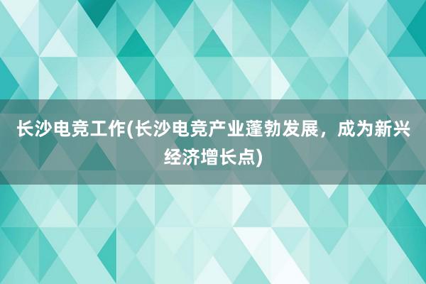 长沙电竞工作(长沙电竞产业蓬勃发展，成为新兴经济增长点)