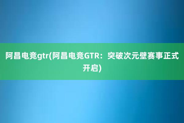 阿昌电竞gtr(阿昌电竞GTR：突破次元壁赛事正式开启)