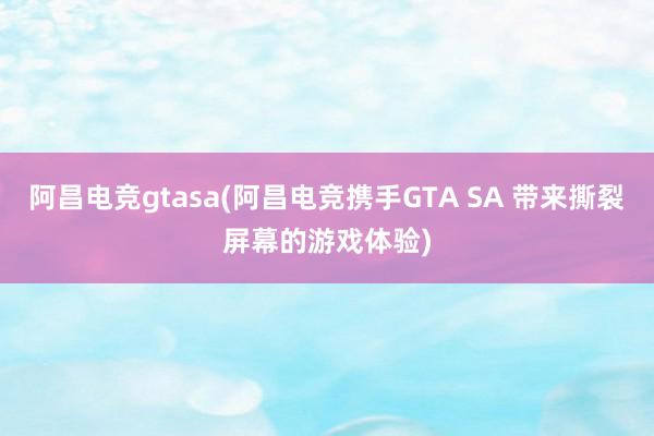 阿昌电竞gtasa(阿昌电竞携手GTA SA 带来撕裂屏幕的游戏体验)