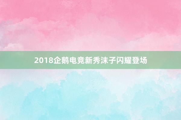 2018企鹅电竞新秀沫子闪耀登场