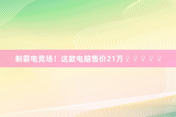 制霸电竞场！这款电脑售价21万♀♀♀♀♀