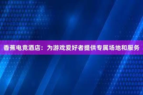 香蕉电竞酒店：为游戏爱好者提供专属场地和服务