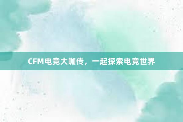 CFM电竞大咖传，一起探索电竞世界