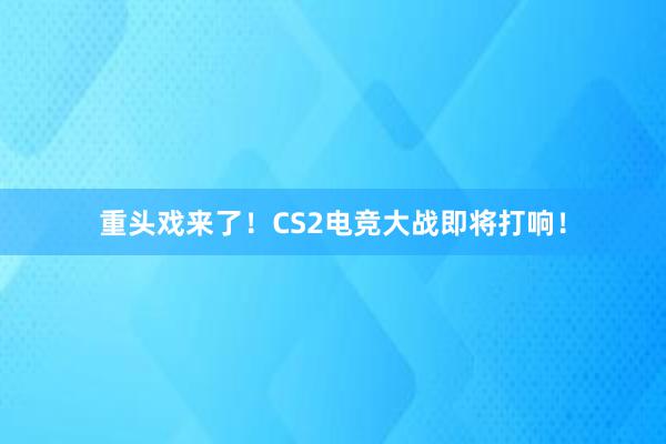 重头戏来了！CS2电竞大战即将打响！