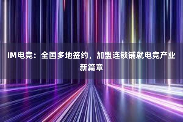 IM电竞：全国多地签约，加盟连锁铺就电竞产业新篇章