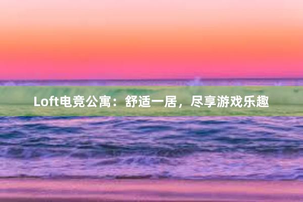 Loft电竞公寓：舒适一居，尽享游戏乐趣