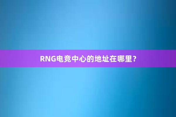 RNG电竞中心的地址在哪里？