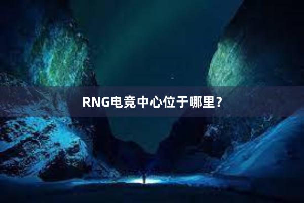 RNG电竞中心位于哪里？