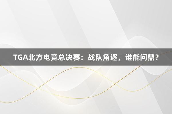 TGA北方电竞总决赛：战队角逐，谁能问鼎？