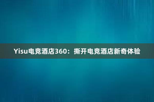 Yisu电竞酒店360：撕开电竞酒店新奇体验