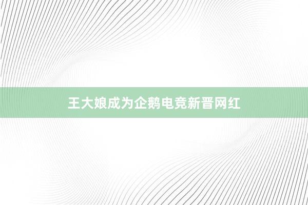 王大娘成为企鹅电竞新晋网红