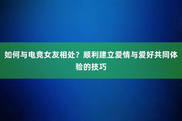 如何与电竞女友相处？顺利建立爱情与爱好共同体验的技巧