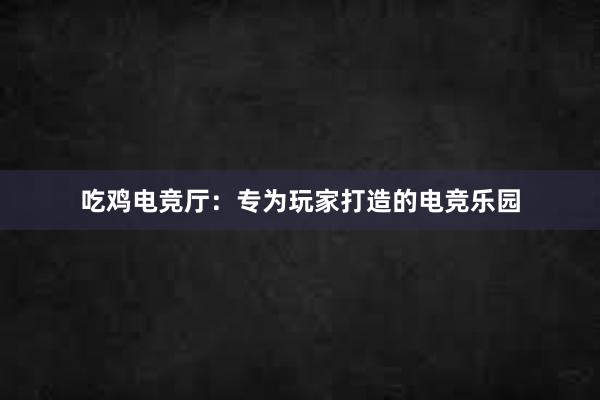 吃鸡电竞厅：专为玩家打造的电竞乐园