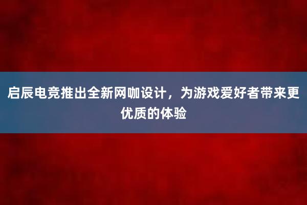 启辰电竞推出全新网咖设计，为游戏爱好者带来更优质的体验