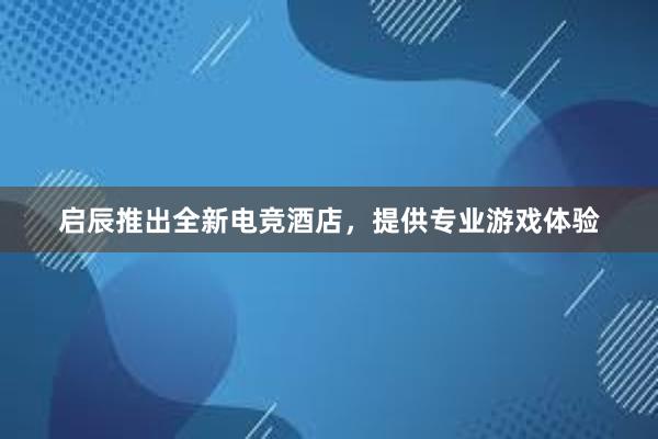 启辰推出全新电竞酒店，提供专业游戏体验