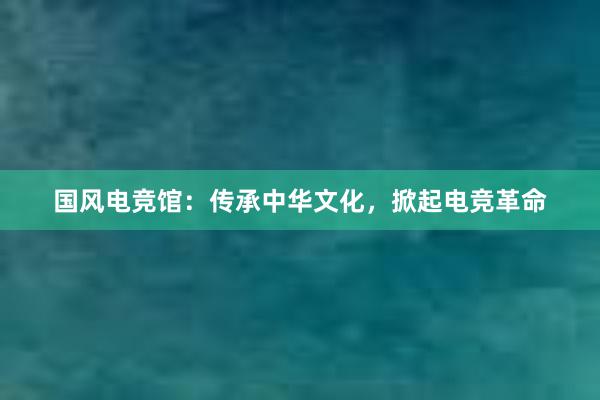 国风电竞馆：传承中华文化，掀起电竞革命