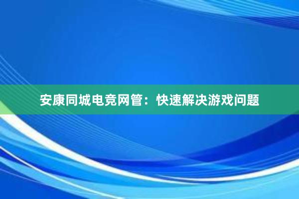 安康同城电竞网管：快速解决游戏问题