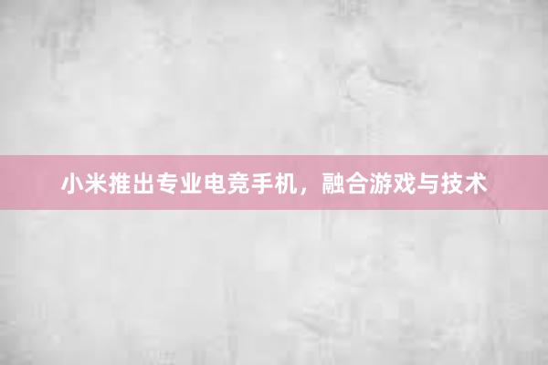 小米推出专业电竞手机，融合游戏与技术