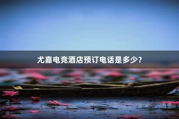 尤嘉电竞酒店预订电话是多少？