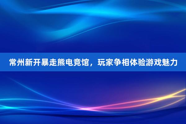 常州新开暴走熊电竞馆，玩家争相体验游戏魅力