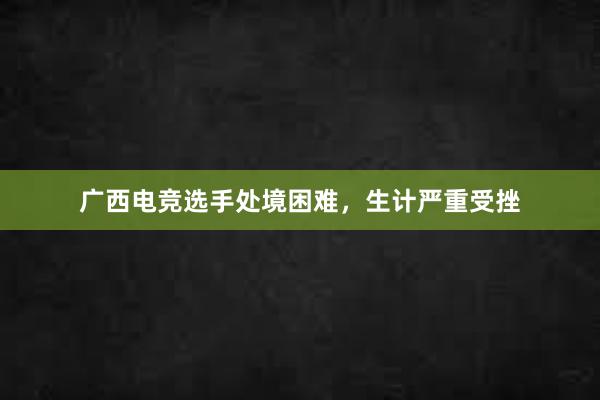 广西电竞选手处境困难，生计严重受挫