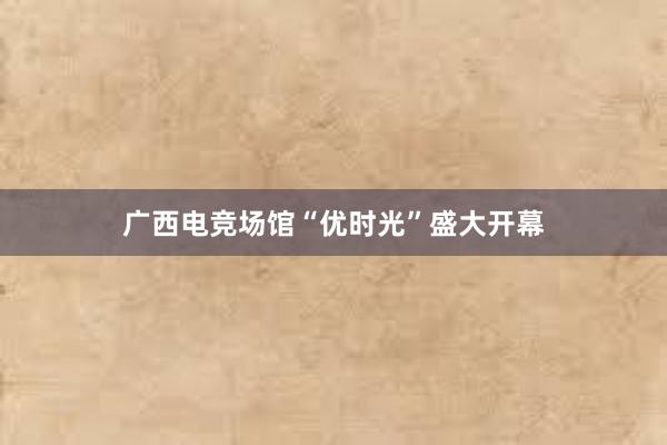 广西电竞场馆“优时光”盛大开幕