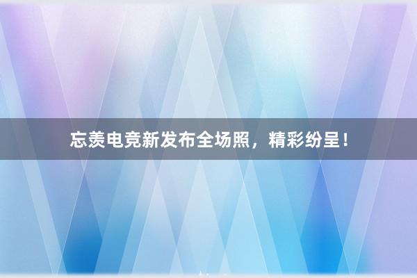 忘羡电竞新发布全场照，精彩纷呈！