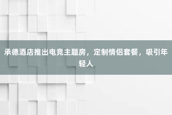 承德酒店推出电竞主题房，定制情侣套餐，吸引年轻人