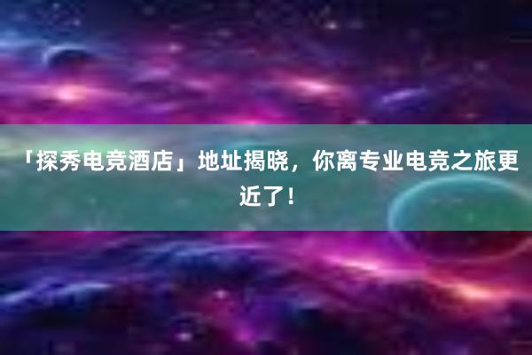 「探秀电竞酒店」地址揭晓，你离专业电竞之旅更近了！