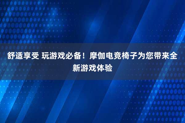 舒适享受 玩游戏必备！摩伽电竞椅子为您带来全新游戏体验