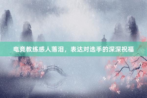 电竞教练感人落泪，表达对选手的深深祝福