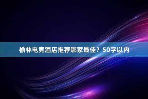 榆林电竞酒店推荐哪家最佳？50字以内