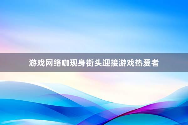 游戏网络咖现身街头迎接游戏热爱者